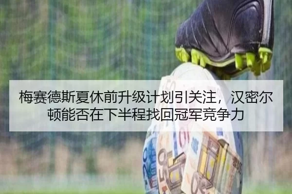 梅赛德斯夏休前升级计划引关注，汉密尔顿能否在下半程找回冠军竞争力